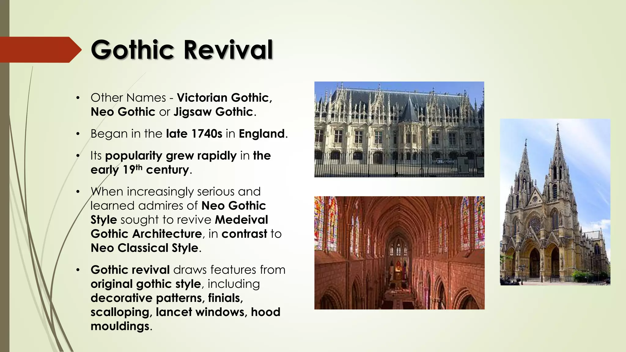 • Other Names - Victorian Gothic,
Neo Gothic or Jigsaw Gothic.
• Began in the late 1740s in England.
• Its popularity grew rapidly in the
early 19th century.
• When increasingly serious and
learned admires of Neo Gothic
Style sought to revive Medeival
Gothic Architecture, in contrast to
Neo Classical Style.
• Gothic revival draws features from
original gothic style, including
decorative patterns, finials,
scalloping, lancet windows, hood
mouldings.
Gothic Revival
 