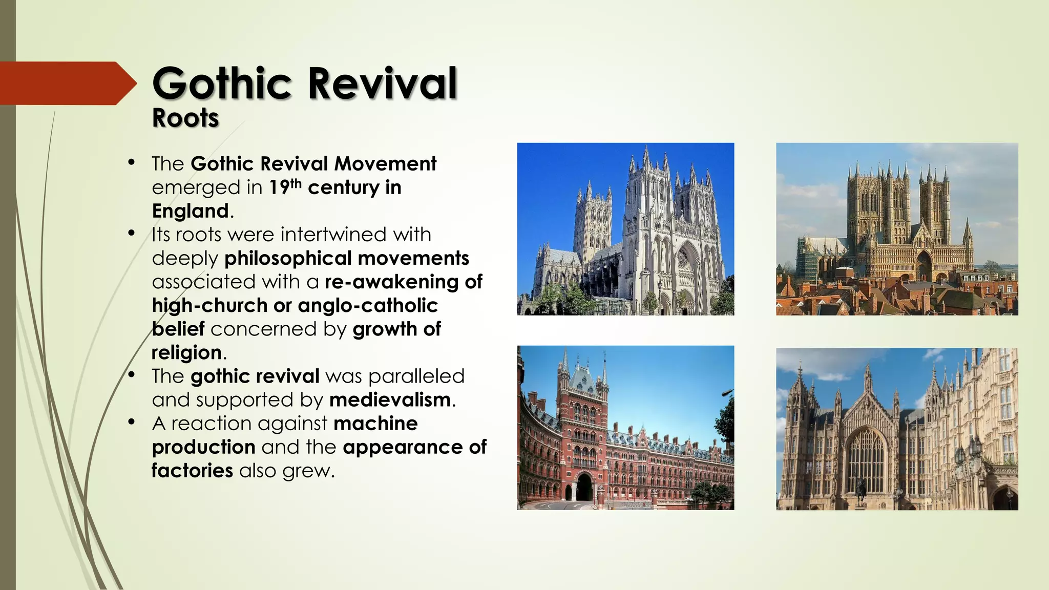 • The Gothic Revival Movement
emerged in 19th century in
England.
• Its roots were intertwined with
deeply philosophical movements
associated with a re-awakening of
high-church or anglo-catholic
belief concerned by growth of
religion.
• The gothic revival was paralleled
and supported by medievalism.
• A reaction against machine
production and the appearance of
factories also grew.
Gothic Revival
Roots
 