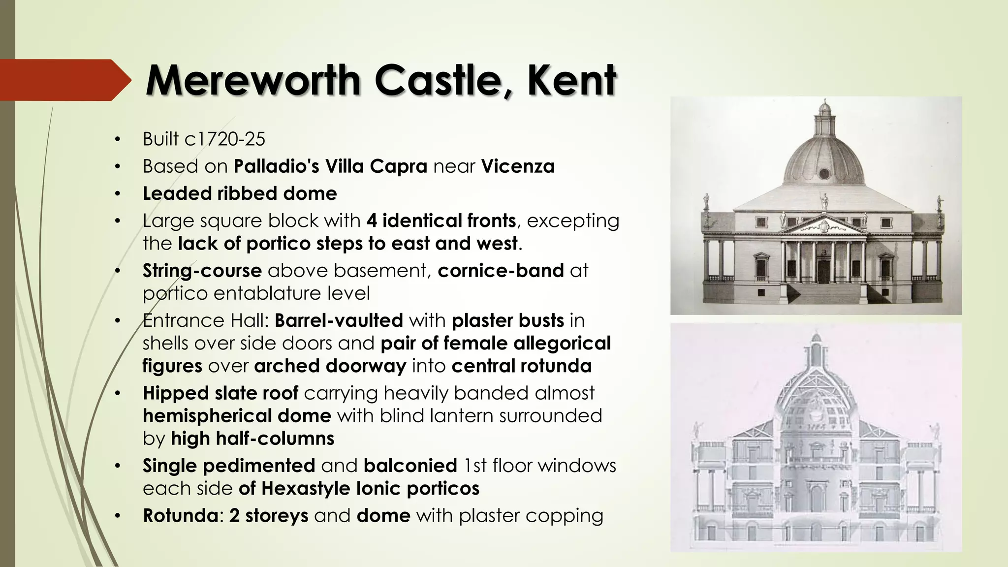 Mereworth Castle, Kent
• Built c1720-25
• Based on Palladio's Villa Capra near Vicenza
• Leaded ribbed dome
• Large square block with 4 identical fronts, excepting
the lack of portico steps to east and west.
• String-course above basement, cornice-band at
portico entablature level
• Entrance Hall: Barrel-vaulted with plaster busts in
shells over side doors and pair of female allegorical
figures over arched doorway into central rotunda
• Hipped slate roof carrying heavily banded almost
hemispherical dome with blind lantern surrounded
by high half-columns
• Single pedimented and balconied 1st floor windows
each side of Hexastyle Ionic porticos
• Rotunda: 2 storeys and dome with plaster copping
 