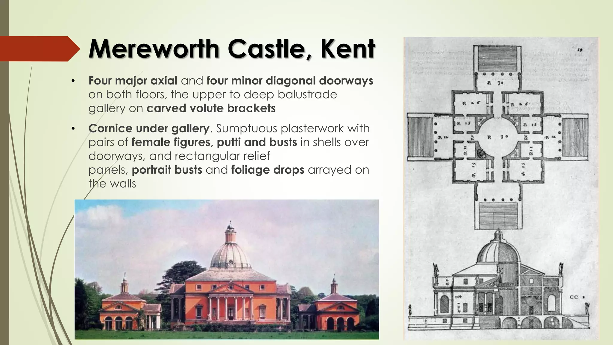 Mereworth Castle, Kent
• Four major axial and four minor diagonal doorways
on both floors, the upper to deep balustrade
gallery on carved volute brackets
• Cornice under gallery. Sumptuous plasterwork with
pairs of female figures, putti and busts in shells over
doorways, and rectangular relief
panels, portrait busts and foliage drops arrayed on
the walls
 