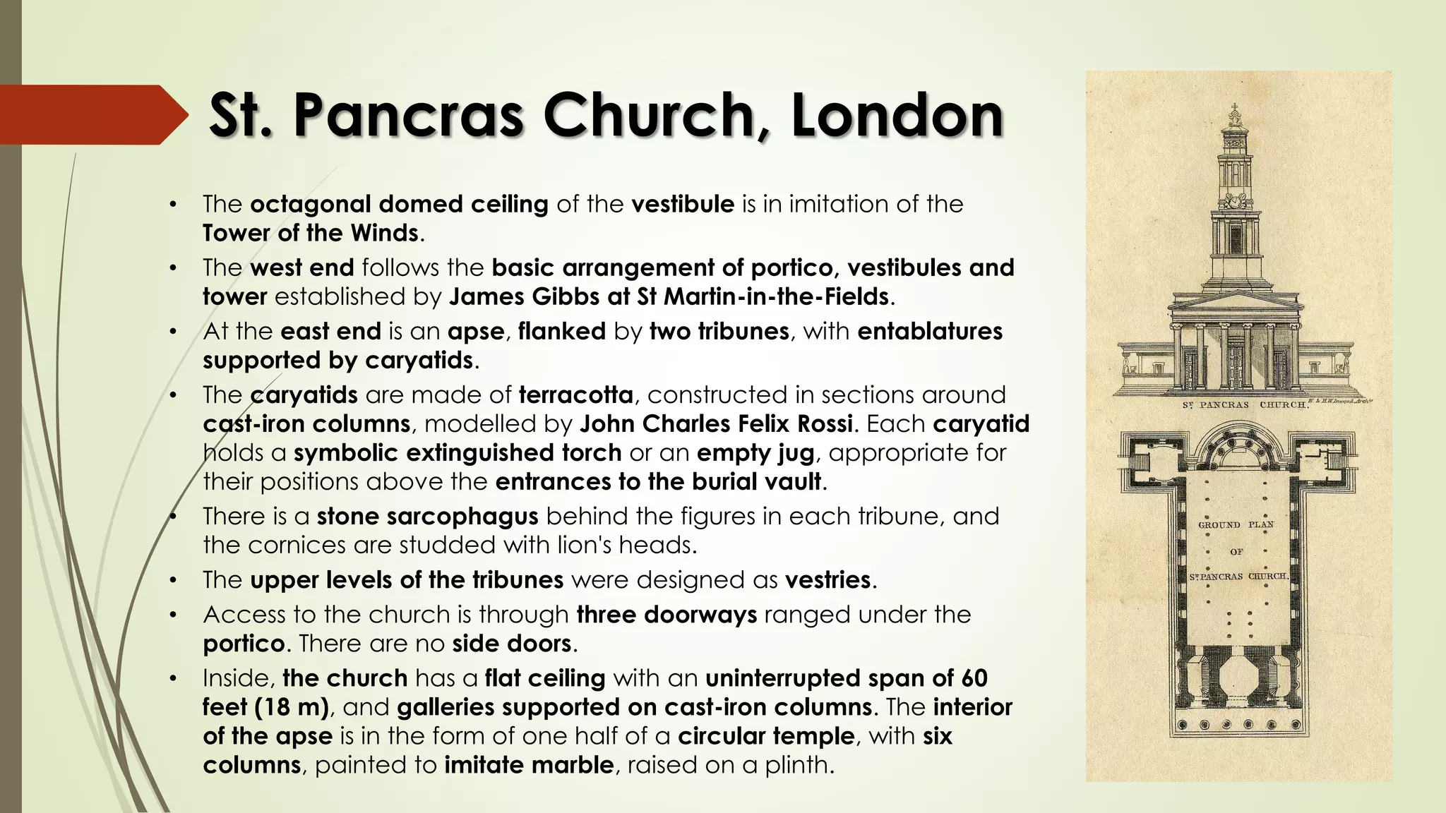 St. Pancras Church, London
• The octagonal domed ceiling of the vestibule is in imitation of the
Tower of the Winds.
• The west end follows the basic arrangement of portico, vestibules and
tower established by James Gibbs at St Martin-in-the-Fields.
• At the east end is an apse, flanked by two tribunes, with entablatures
supported by caryatids.
• The caryatids are made of terracotta, constructed in sections around
cast-iron columns, modelled by John Charles Felix Rossi. Each caryatid
holds a symbolic extinguished torch or an empty jug, appropriate for
their positions above the entrances to the burial vault.
• There is a stone sarcophagus behind the figures in each tribune, and
the cornices are studded with lion's heads.
• The upper levels of the tribunes were designed as vestries.
• Access to the church is through three doorways ranged under the
portico. There are no side doors.
• Inside, the church has a flat ceiling with an uninterrupted span of 60
feet (18 m), and galleries supported on cast-iron columns. The interior
of the apse is in the form of one half of a circular temple, with six
columns, painted to imitate marble, raised on a plinth.
 