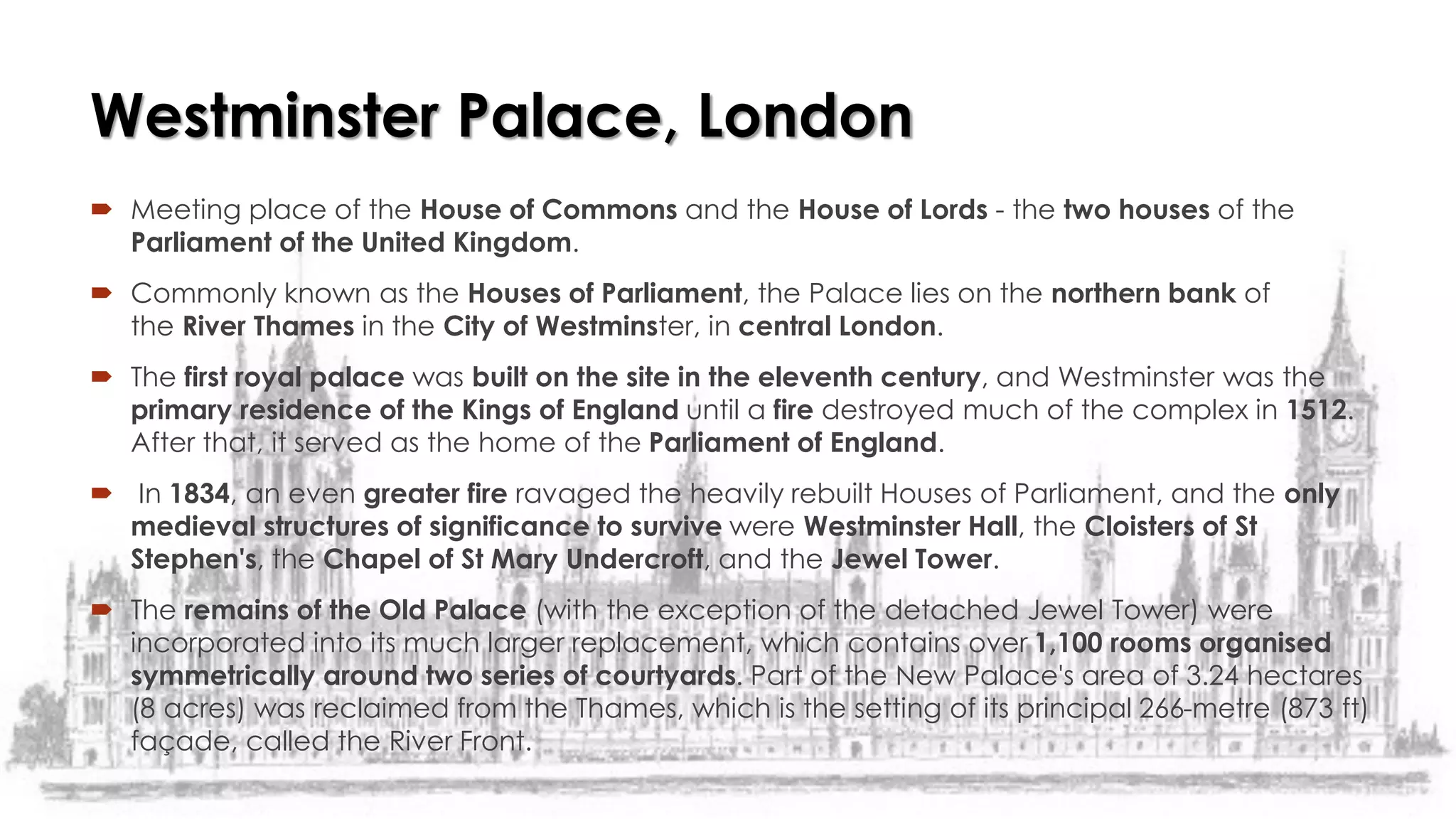  Meeting place of the House of Commons and the House of Lords - the two houses of the
Parliament of the United Kingdom.
 Commonly known as the Houses of Parliament, the Palace lies on the northern bank of
the River Thames in the City of Westminster, in central London.
 The first royal palace was built on the site in the eleventh century, and Westminster was the
primary residence of the Kings of England until a fire destroyed much of the complex in 1512.
After that, it served as the home of the Parliament of England.
 In 1834, an even greater fire ravaged the heavily rebuilt Houses of Parliament, and the only
medieval structures of significance to survive were Westminster Hall, the Cloisters of St
Stephen's, the Chapel of St Mary Undercroft, and the Jewel Tower.
 The remains of the Old Palace (with the exception of the detached Jewel Tower) were
incorporated into its much larger replacement, which contains over 1,100 rooms organised
symmetrically around two series of courtyards. Part of the New Palace's area of 3.24 hectares
(8 acres) was reclaimed from the Thames, which is the setting of its principal 266-metre (873 ft)
façade, called the River Front.
Westminster Palace, London
 