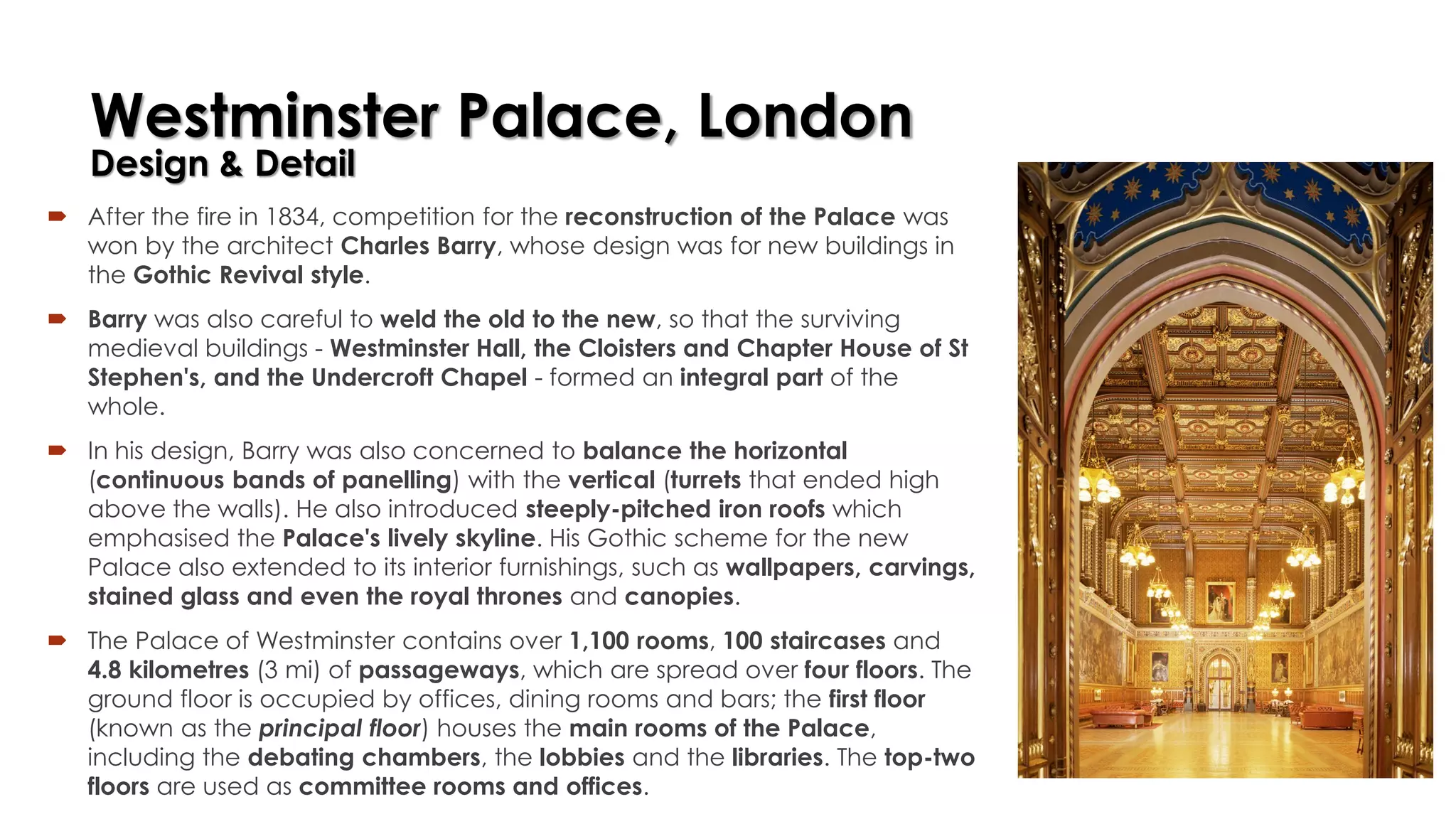 Westminster Palace, London
Design & Detail
 After the fire in 1834, competition for the reconstruction of the Palace was
won by the architect Charles Barry, whose design was for new buildings in
the Gothic Revival style.
 Barry was also careful to weld the old to the new, so that the surviving
medieval buildings - Westminster Hall, the Cloisters and Chapter House of St
Stephen's, and the Undercroft Chapel - formed an integral part of the
whole.
 In his design, Barry was also concerned to balance the horizontal
(continuous bands of panelling) with the vertical (turrets that ended high
above the walls). He also introduced steeply-pitched iron roofs which
emphasised the Palace's lively skyline. His Gothic scheme for the new
Palace also extended to its interior furnishings, such as wallpapers, carvings,
stained glass and even the royal thrones and canopies.
 The Palace of Westminster contains over 1,100 rooms, 100 staircases and
4.8 kilometres (3 mi) of passageways, which are spread over four floors. The
ground floor is occupied by offices, dining rooms and bars; the first floor
(known as the principal floor) houses the main rooms of the Palace,
including the debating chambers, the lobbies and the libraries. The top-two
floors are used as committee rooms and offices.
 