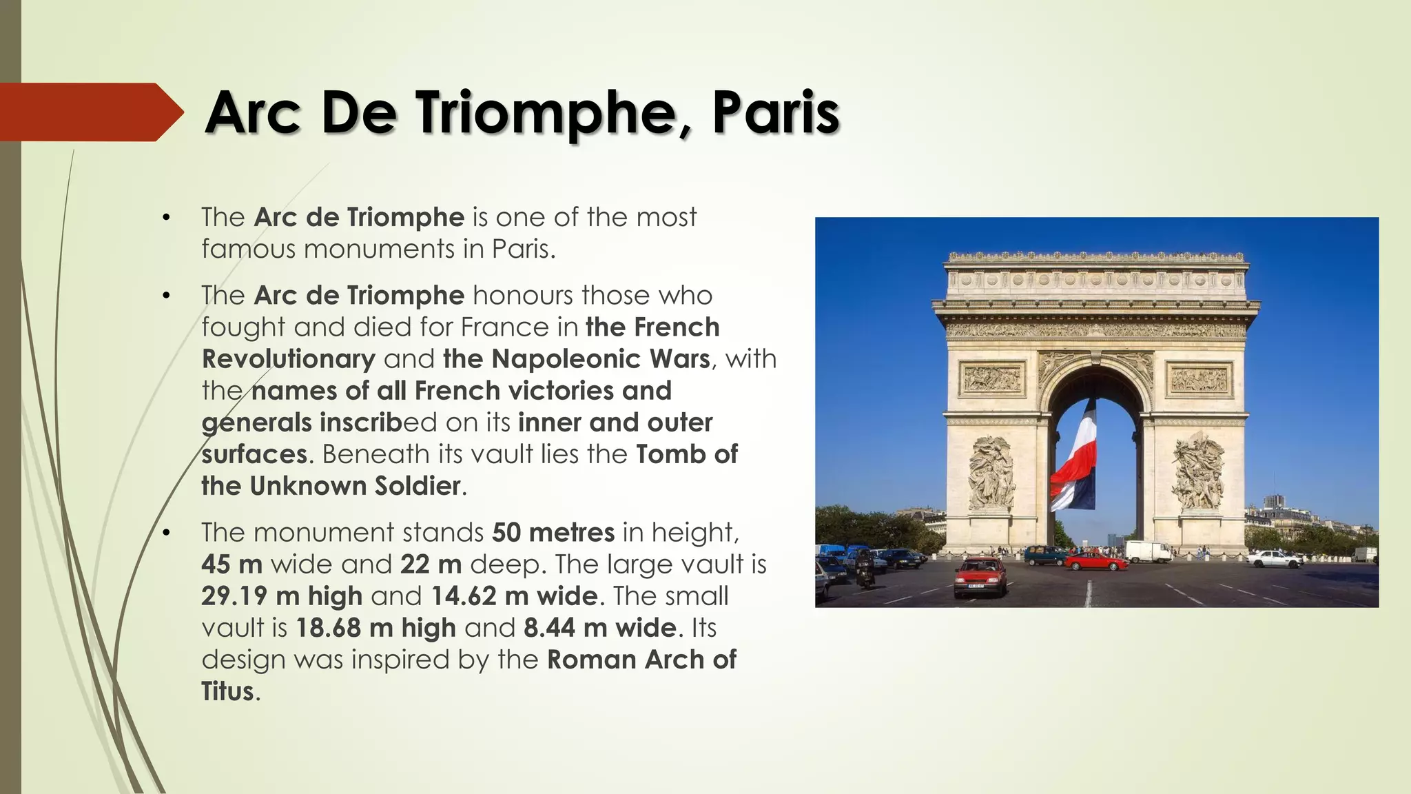 Arc De Triomphe, Paris
• The Arc de Triomphe is one of the most
famous monuments in Paris.
• The Arc de Triomphe honours those who
fought and died for France in the French
Revolutionary and the Napoleonic Wars, with
the names of all French victories and
generals inscribed on its inner and outer
surfaces. Beneath its vault lies the Tomb of
the Unknown Soldier.
• The monument stands 50 metres in height,
45 m wide and 22 m deep. The large vault is
29.19 m high and 14.62 m wide. The small
vault is 18.68 m high and 8.44 m wide. Its
design was inspired by the Roman Arch of
Titus.
 
