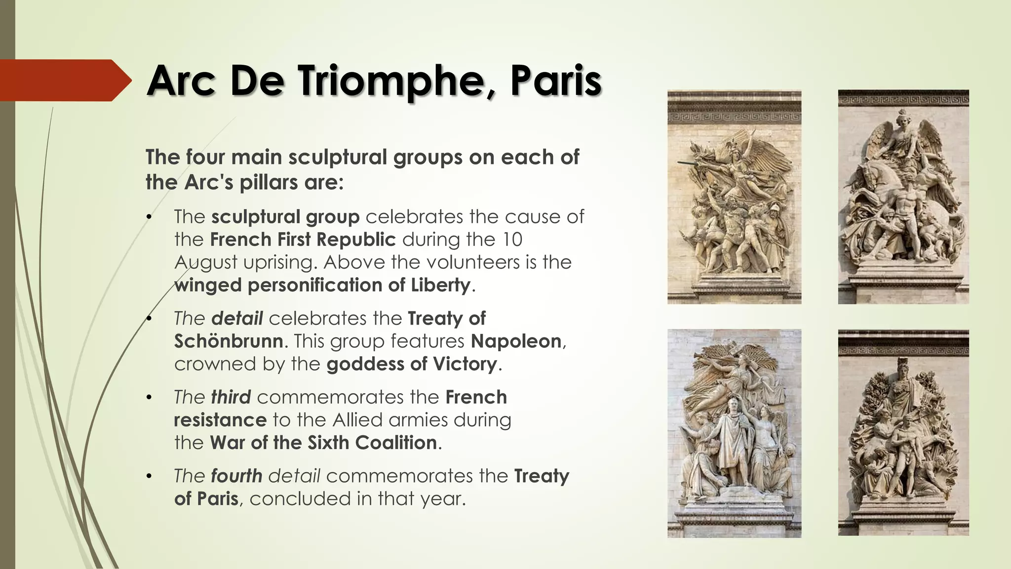 Arc De Triomphe, Paris
The four main sculptural groups on each of
the Arc's pillars are:
• The sculptural group celebrates the cause of
the French First Republic during the 10
August uprising. Above the volunteers is the
winged personification of Liberty.
• The detail celebrates the Treaty of
Schönbrunn. This group features Napoleon,
crowned by the goddess of Victory.
• The third commemorates the French
resistance to the Allied armies during
the War of the Sixth Coalition.
• The fourth detail commemorates the Treaty
of Paris, concluded in that year.
 