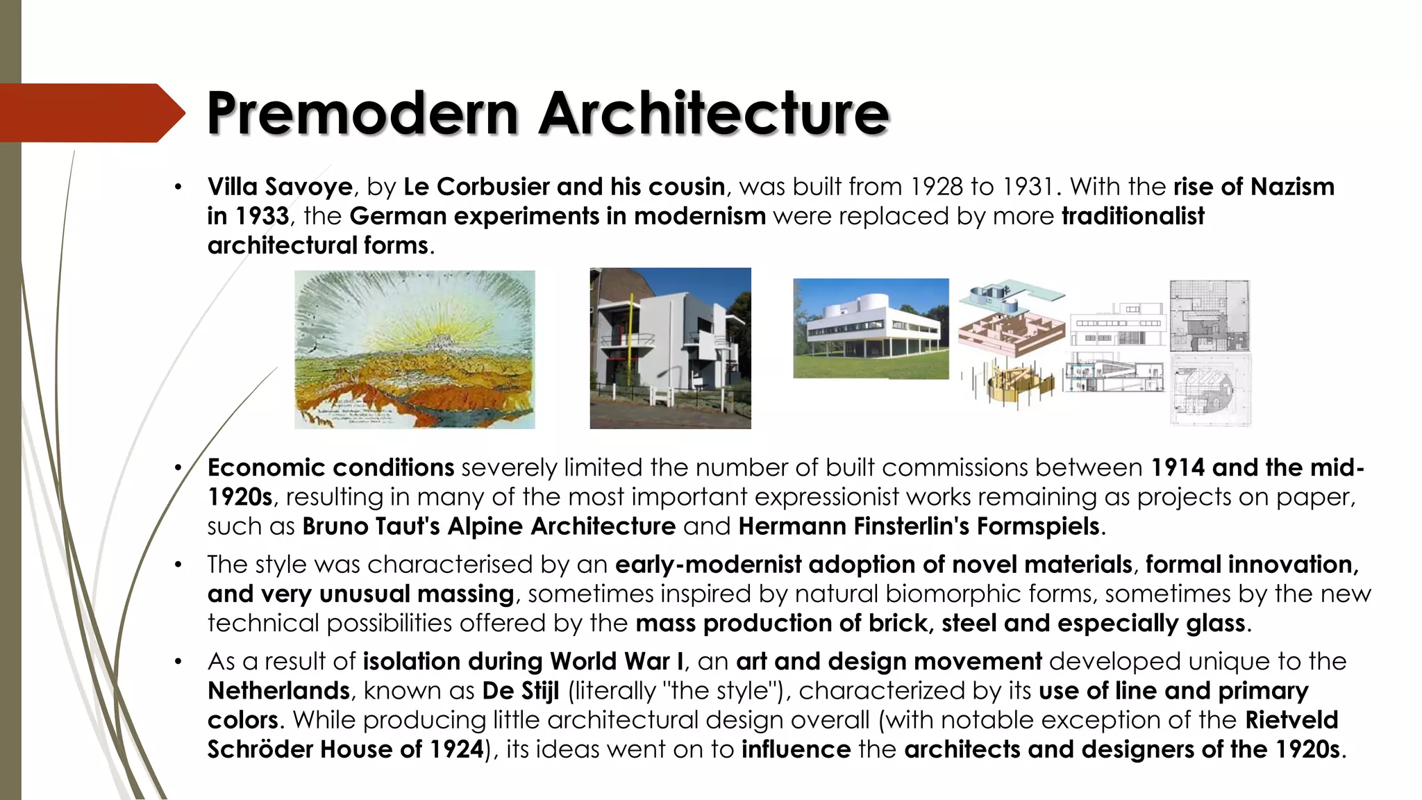 • Economic conditions severely limited the number of built commissions between 1914 and the mid-
1920s, resulting in many of the most important expressionist works remaining as projects on paper,
such as Bruno Taut's Alpine Architecture and Hermann Finsterlin's Formspiels.
• The style was characterised by an early-modernist adoption of novel materials, formal innovation,
and very unusual massing, sometimes inspired by natural biomorphic forms, sometimes by the new
technical possibilities offered by the mass production of brick, steel and especially glass.
• As a result of isolation during World War I, an art and design movement developed unique to the
Netherlands, known as De Stijl (literally "the style"), characterized by its use of line and primary
colors. While producing little architectural design overall (with notable exception of the Rietveld
Schröder House of 1924), its ideas went on to influence the architects and designers of the 1920s.
Premodern Architecture
• Villa Savoye, by Le Corbusier and his cousin, was built from 1928 to 1931. With the rise of Nazism
in 1933, the German experiments in modernism were replaced by more traditionalist
architectural forms.
 