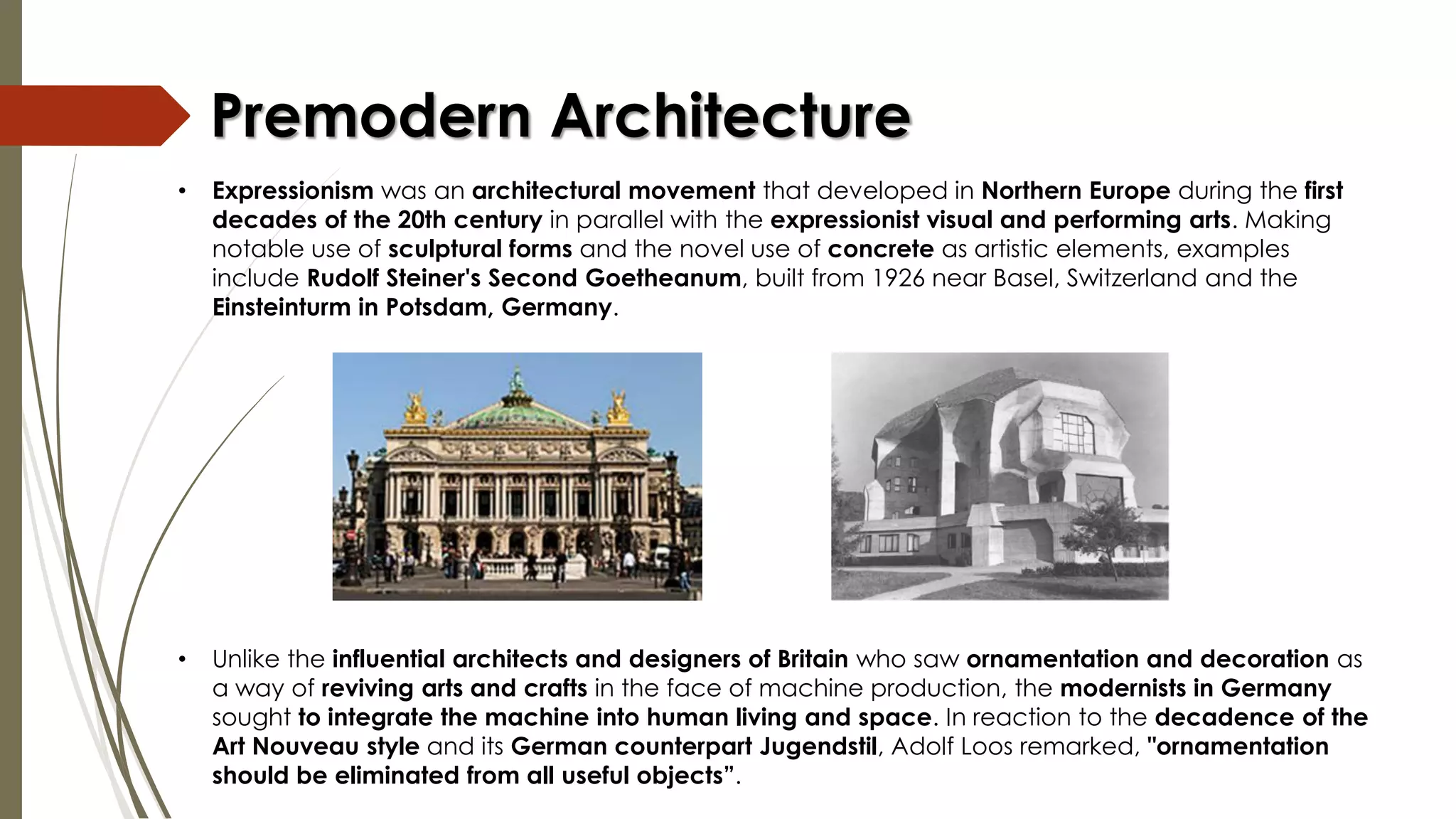 • Unlike the influential architects and designers of Britain who saw ornamentation and decoration as
a way of reviving arts and crafts in the face of machine production, the modernists in Germany
sought to integrate the machine into human living and space. In reaction to the decadence of the
Art Nouveau style and its German counterpart Jugendstil, Adolf Loos remarked, "ornamentation
should be eliminated from all useful objects”.
Premodern Architecture
• Expressionism was an architectural movement that developed in Northern Europe during the first
decades of the 20th century in parallel with the expressionist visual and performing arts. Making
notable use of sculptural forms and the novel use of concrete as artistic elements, examples
include Rudolf Steiner's Second Goetheanum, built from 1926 near Basel, Switzerland and the
Einsteinturm in Potsdam, Germany.
 