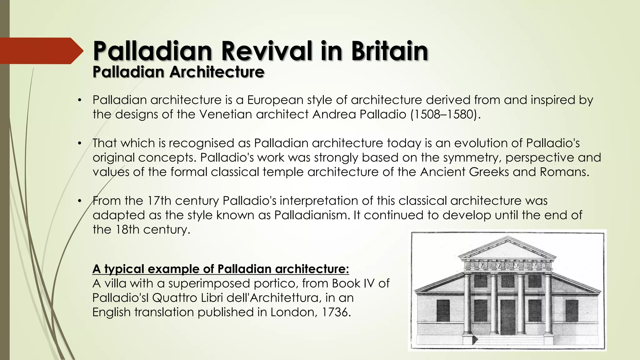 • Palladian architecture is a European style of architecture derived from and inspired by
the designs of the Venetian architect Andrea Palladio (1508–1580).
• That which is recognised as Palladian architecture today is an evolution of Palladio's
original concepts. Palladio's work was strongly based on the symmetry, perspective and
values of the formal classical temple architecture of the Ancient Greeks and Romans.
• From the 17th century Palladio's interpretation of this classical architecture was
adapted as the style known as Palladianism. It continued to develop until the end of
the 18th century.
A typical example of Palladian architecture:
A villa with a superimposed portico, from Book IV of
Palladio'sI Quattro Libri dell'Architettura, in an
English translation published in London, 1736.
Palladian Revival in Britain
Palladian Architecture
 
