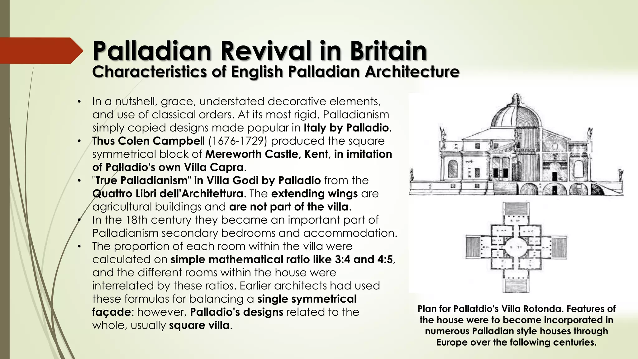 Characteristics of English Palladian Architecture
• In a nutshell, grace, understated decorative elements,
and use of classical orders. At its most rigid, Palladianism
simply copied designs made popular in Italy by Palladio.
• Thus Colen Campbell (1676-1729) produced the square
symmetrical block of Mereworth Castle, Kent, in imitation
of Palladio's own Villa Capra.
• "True Palladianism" in Villa Godi by Palladio from the
Quattro Libri dell'Architettura. The extending wings are
agricultural buildings and are not part of the villa.
• In the 18th century they became an important part of
Palladianism secondary bedrooms and accommodation.
• The proportion of each room within the villa were
calculated on simple mathematical ratio like 3:4 and 4:5,
and the different rooms within the house were
interrelated by these ratios. Earlier architects had used
these formulas for balancing a single symmetrical
façade: however, Palladio's designs related to the
whole, usually square villa.
Plan for Pallatdio's Villa Rotonda. Features of
the house were to become incorporated in
numerous Palladian style houses through
Europe over the following centuries.
Palladian Revival in Britain
 