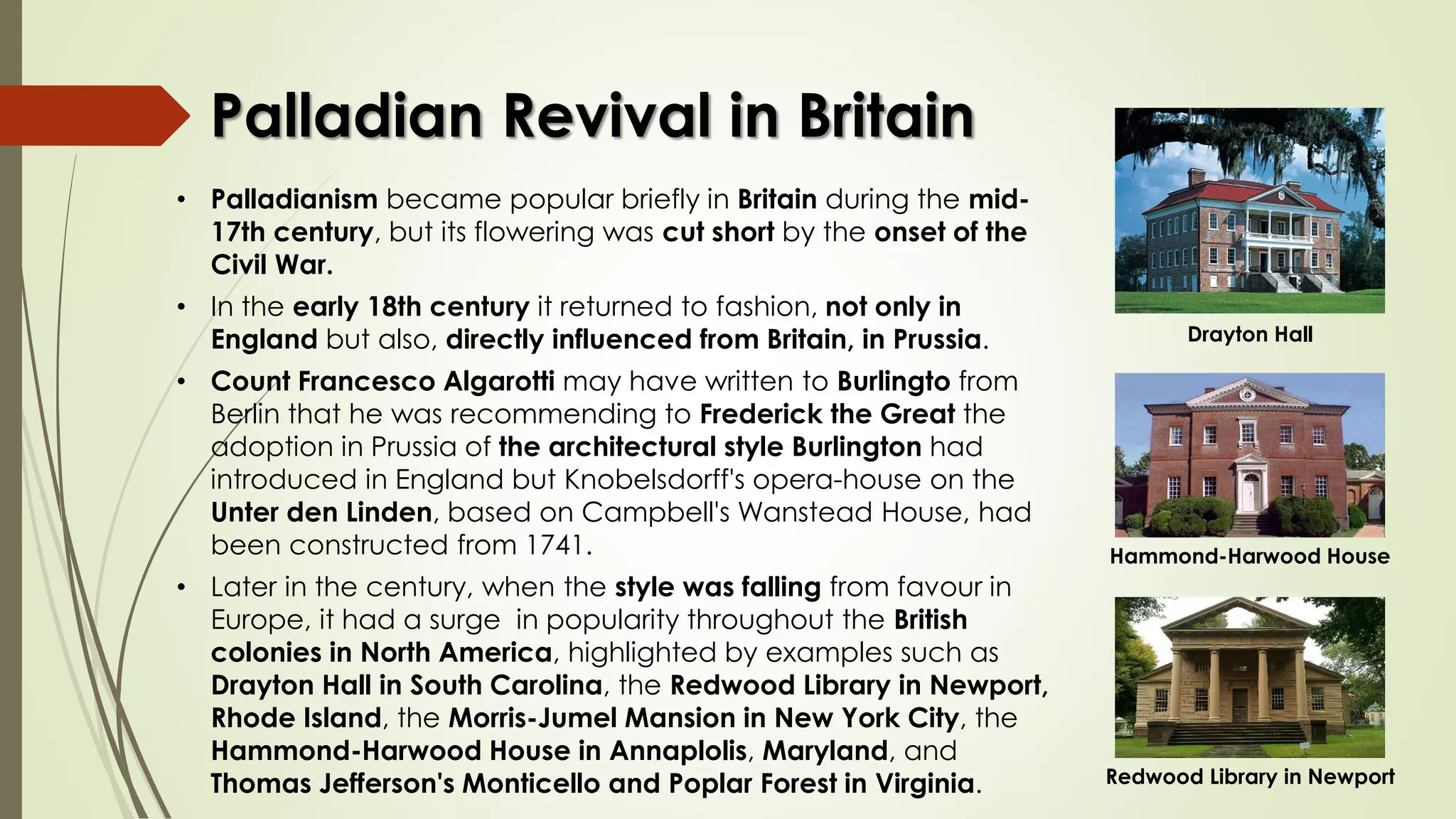 Palladian Revival in Britain
• Palladianism became popular briefly in Britain during the mid-
17th century, but its flowering was cut short by the onset of the
Civil War.
• In the early 18th century it returned to fashion, not only in
England but also, directly influenced from Britain, in Prussia.
• Count Francesco Algarotti may have written to Burlingto from
Berlin that he was recommending to Frederick the Great the
adoption in Prussia of the architectural style Burlington had
introduced in England but Knobelsdorff's opera-house on the
Unter den Linden, based on Campbell's Wanstead House, had
been constructed from 1741.
• Later in the century, when the style was falling from favour in
Europe, it had a surge in popularity throughout the British
colonies in North America, highlighted by examples such as
Drayton Hall in South Carolina, the Redwood Library in Newport,
Rhode Island, the Morris-Jumel Mansion in New York City, the
Hammond-Harwood House in Annaplolis, Maryland, and
Thomas Jefferson's Monticello and Poplar Forest in Virginia.
Drayton Hall
Hammond-Harwood House
Redwood Library in Newport
 