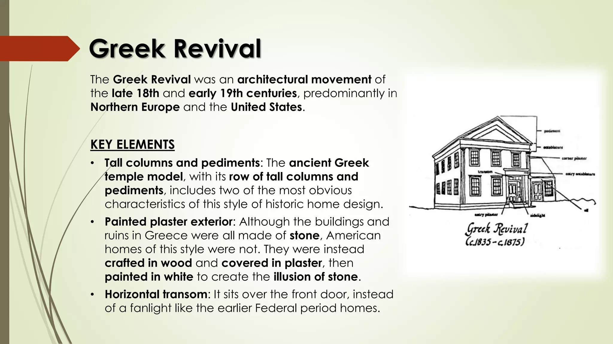 The Greek Revival was an architectural movement of
the late 18th and early 19th centuries, predominantly in
Northern Europe and the United States.
KEY ELEMENTS
• Tall columns and pediments: The ancient Greek
temple model, with its row of tall columns and
pediments, includes two of the most obvious
characteristics of this style of historic home design.
• Painted plaster exterior: Although the buildings and
ruins in Greece were all made of stone, American
homes of this style were not. They were instead
crafted in wood and covered in plaster, then
painted in white to create the illusion of stone.
• Horizontal transom: It sits over the front door, instead
of a fanlight like the earlier Federal period homes.
Greek Revival
 