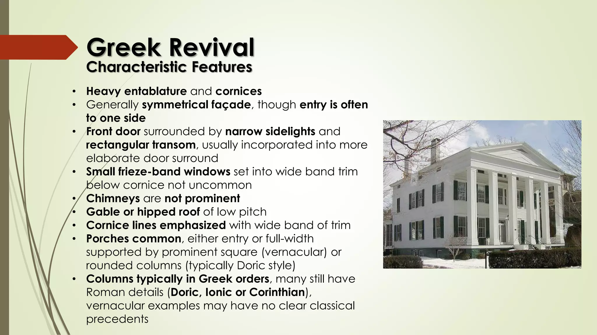 • Heavy entablature and cornices
• Generally symmetrical façade, though entry is often
to one side
• Front door surrounded by narrow sidelights and
rectangular transom, usually incorporated into more
elaborate door surround
• Small frieze-band windows set into wide band trim
below cornice not uncommon
• Chimneys are not prominent
• Gable or hipped roof of low pitch
• Cornice lines emphasized with wide band of trim
• Porches common, either entry or full-width
supported by prominent square (vernacular) or
rounded columns (typically Doric style)
• Columns typically in Greek orders, many still have
Roman details (Doric, Ionic or Corinthian),
vernacular examples may have no clear classical
precedents
Greek Revival
Characteristic Features
 
