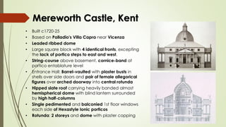 Mereworth Castle, Kent
• Built c1720-25
• Based on Palladio's Villa Capra near Vicenza
• Leaded ribbed dome
• Large square block with 4 identical fronts, excepting
the lack of portico steps to east and west.
• String-course above basement, cornice-band at
portico entablature level
• Entrance Hall: Barrel-vaulted with plaster busts in
shells over side doors and pair of female allegorical
figures over arched doorway into central rotunda
• Hipped slate roof carrying heavily banded almost
hemispherical dome with blind lantern surrounded
by high half-columns
• Single pedimented and balconied 1st floor windows
each side of Hexastyle Ionic porticos
• Rotunda: 2 storeys and dome with plaster copping
 