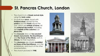 St. Pancras Church, London
• The church is in a Greek revival style,
using the Ionic order.
• It is built from brick, faced with
Portland stone, except for the
portico and the tower above the
roof, which are entirely of stone. All
the external decoration, including
the capitals of the columns is of
terracotta.
• The Inwoods drew on two ancient
Greek monuments, the Erechtheum
and the Tower of the Winds, both in
Athens, for their inspiration.
• The doorways are closely modelled
on those of the Erechtheum, as is the
entablature, and much of the other
ornamentation.
• The church pictured in 1948.
 