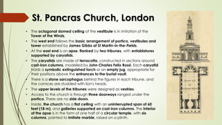 St. Pancras Church, London
• The octagonal domed ceiling of the vestibule is in imitation of the
Tower of the Winds.
• The west end follows the basic arrangement of portico, vestibules and
tower established by James Gibbs at St Martin-in-the-Fields.
• At the east end is an apse, flanked by two tribunes, with entablatures
supported by caryatids.
• The caryatids are made of terracotta, constructed in sections around
cast-iron columns, modelled by John Charles Felix Rossi. Each caryatid
holds a symbolic extinguished torch or an empty jug, appropriate for
their positions above the entrances to the burial vault.
• There is a stone sarcophagus behind the figures in each tribune, and
the cornices are studded with lion's heads.
• The upper levels of the tribunes were designed as vestries.
• Access to the church is through three doorways ranged under the
portico. There are no side doors.
• Inside, the church has a flat ceiling with an uninterrupted span of 60
feet (18 m), and galleries supported on cast-iron columns. The interior
of the apse is in the form of one half of a circular temple, with six
columns, painted to imitate marble, raised on a plinth.
 