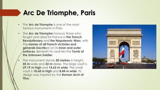 Arc De Triomphe, Paris
• The Arc de Triomphe is one of the most
famous monuments in Paris.
• The Arc de Triomphe honours those who
fought and died for France in the French
Revolutionary and the Napoleonic Wars, with
the names of all French victories and
generals inscribed on its inner and outer
surfaces. Beneath its vault lies the Tomb of
the Unknown Soldier.
• The monument stands 50 metres in height,
45 m wide and 22 m deep. The large vault is
29.19 m high and 14.62 m wide. The small
vault is 18.68 m high and 8.44 m wide. Its
design was inspired by the Roman Arch of
Titus.
 