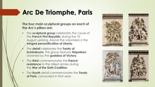 Arc De Triomphe, Paris
The four main sculptural groups on each of
the Arc's pillars are:
• The sculptural group celebrates the cause of
the French First Republic during the 10
August uprising. Above the volunteers is the
winged personification of Liberty.
• The detail celebrates the Treaty of
Schönbrunn. This group features Napoleon,
crowned by the goddess of Victory.
• The third commemorates the French
resistance to the Allied armies during
the War of the Sixth Coalition.
• The fourth detail commemorates the Treaty
of Paris, concluded in that year.
 