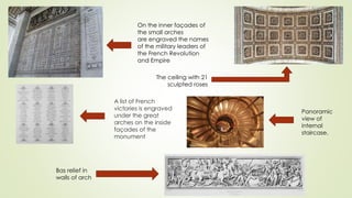 A list of French
victories is engraved
under the great
arches on the inside
façades of the
monument
Bas relief in
walls of arch
The ceiling with 21
sculpted roses
On the inner façades of
the small arches
are engraved the names
of the military leaders of
the French Revolution
and Empire
Panoramic
view of
internal
staircase.
 