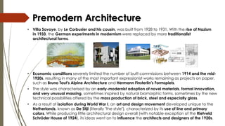 • Economic conditions severely limited the number of built commissions between 1914 and the mid-
1920s, resulting in many of the most important expressionist works remaining as projects on paper,
such as Bruno Taut's Alpine Architecture and Hermann Finsterlin's Formspiels.
• The style was characterised by an early-modernist adoption of novel materials, formal innovation,
and very unusual massing, sometimes inspired by natural biomorphic forms, sometimes by the new
technical possibilities offered by the mass production of brick, steel and especially glass.
• As a result of isolation during World War I, an art and design movement developed unique to the
Netherlands, known as De Stijl (literally "the style"), characterized by its use of line and primary
colors. While producing little architectural design overall (with notable exception of the Rietveld
Schröder House of 1924), its ideas went on to influence the architects and designers of the 1920s.
Premodern Architecture
• Villa Savoye, by Le Corbusier and his cousin, was built from 1928 to 1931. With the rise of Nazism
in 1933, the German experiments in modernism were replaced by more traditionalist
architectural forms.
 
