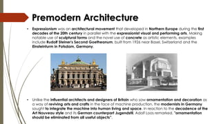 • Unlike the influential architects and designers of Britain who saw ornamentation and decoration as
a way of reviving arts and crafts in the face of machine production, the modernists in Germany
sought to integrate the machine into human living and space. In reaction to the decadence of the
Art Nouveau style and its German counterpart Jugendstil, Adolf Loos remarked, "ornamentation
should be eliminated from all useful objects”.
Premodern Architecture
• Expressionism was an architectural movement that developed in Northern Europe during the first
decades of the 20th century in parallel with the expressionist visual and performing arts. Making
notable use of sculptural forms and the novel use of concrete as artistic elements, examples
include Rudolf Steiner's Second Goetheanum, built from 1926 near Basel, Switzerland and the
Einsteinturm in Potsdam, Germany.
 