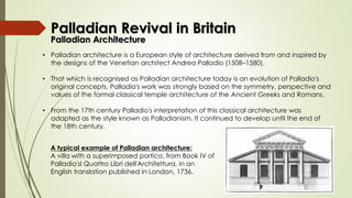 • Palladian architecture is a European style of architecture derived from and inspired by
the designs of the Venetian architect Andrea Palladio (1508–1580).
• That which is recognised as Palladian architecture today is an evolution of Palladio's
original concepts. Palladio's work was strongly based on the symmetry, perspective and
values of the formal classical temple architecture of the Ancient Greeks and Romans.
• From the 17th century Palladio's interpretation of this classical architecture was
adapted as the style known as Palladianism. It continued to develop until the end of
the 18th century.
A typical example of Palladian architecture:
A villa with a superimposed portico, from Book IV of
Palladio'sI Quattro Libri dell'Architettura, in an
English translation published in London, 1736.
Palladian Revival in Britain
Palladian Architecture
 