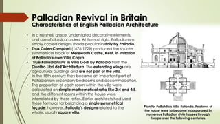 Characteristics of English Palladian Architecture
• In a nutshell, grace, understated decorative elements,
and use of classical orders. At its most rigid, Palladianism
simply copied designs made popular in Italy by Palladio.
• Thus Colen Campbell (1676-1729) produced the square
symmetrical block of Mereworth Castle, Kent, in imitation
of Palladio's own Villa Capra.
• "True Palladianism" in Villa Godi by Palladio from the
Quattro Libri dell'Architettura. The extending wings are
agricultural buildings and are not part of the villa.
• In the 18th century they became an important part of
Palladianism secondary bedrooms and accommodation.
• The proportion of each room within the villa were
calculated on simple mathematical ratio like 3:4 and 4:5,
and the different rooms within the house were
interrelated by these ratios. Earlier architects had used
these formulas for balancing a single symmetrical
façade: however, Palladio's designs related to the
whole, usually square villa.
Plan for Pallatdio's Villa Rotonda. Features of
the house were to become incorporated in
numerous Palladian style houses through
Europe over the following centuries.
Palladian Revival in Britain
 