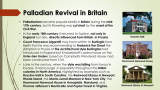 Palladian Revival in Britain
• Palladianism became popular briefly in Britain during the mid-
17th century, but its flowering was cut short by the onset of the
Civil War.
• In the early 18th century it returned to fashion, not only in
England but also, directly influenced from Britain, in Prussia.
• Count Francesco Algarotti may have written to Burlingto from
Berlin that he was recommending to Frederick the Great the
adoption in Prussia of the architectural style Burlington had
introduced in England but Knobelsdorff's opera-house on the
Unter den Linden, based on Campbell's Wanstead House, had
been constructed from 1741.
• Later in the century, when the style was falling from favour in
Europe, it had a surge in popularity throughout the British
colonies in North America, highlighted by examples such as
Drayton Hall in South Carolina, the Redwood Library in Newport,
Rhode Island, the Morris-Jumel Mansion in New York City, the
Hammond-Harwood House in Annaplolis, Maryland, and
Thomas Jefferson's Monticello and Poplar Forest in Virginia.
Drayton Hall
Hammond-Harwood House
Redwood Library in Newport
 