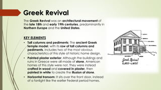 The Greek Revival was an architectural movement of
the late 18th and early 19th centuries, predominantly in
Northern Europe and the United States.
KEY ELEMENTS
• Tall columns and pediments: The ancient Greek
temple model, with its row of tall columns and
pediments, includes two of the most obvious
characteristics of this style of historic home design.
• Painted plaster exterior: Although the buildings and
ruins in Greece were all made of stone, American
homes of this style were not. They were instead
crafted in wood and covered in plaster, then
painted in white to create the illusion of stone.
• Horizontal transom: It sits over the front door, instead
of a fanlight like the earlier Federal period homes.
Greek Revival
 