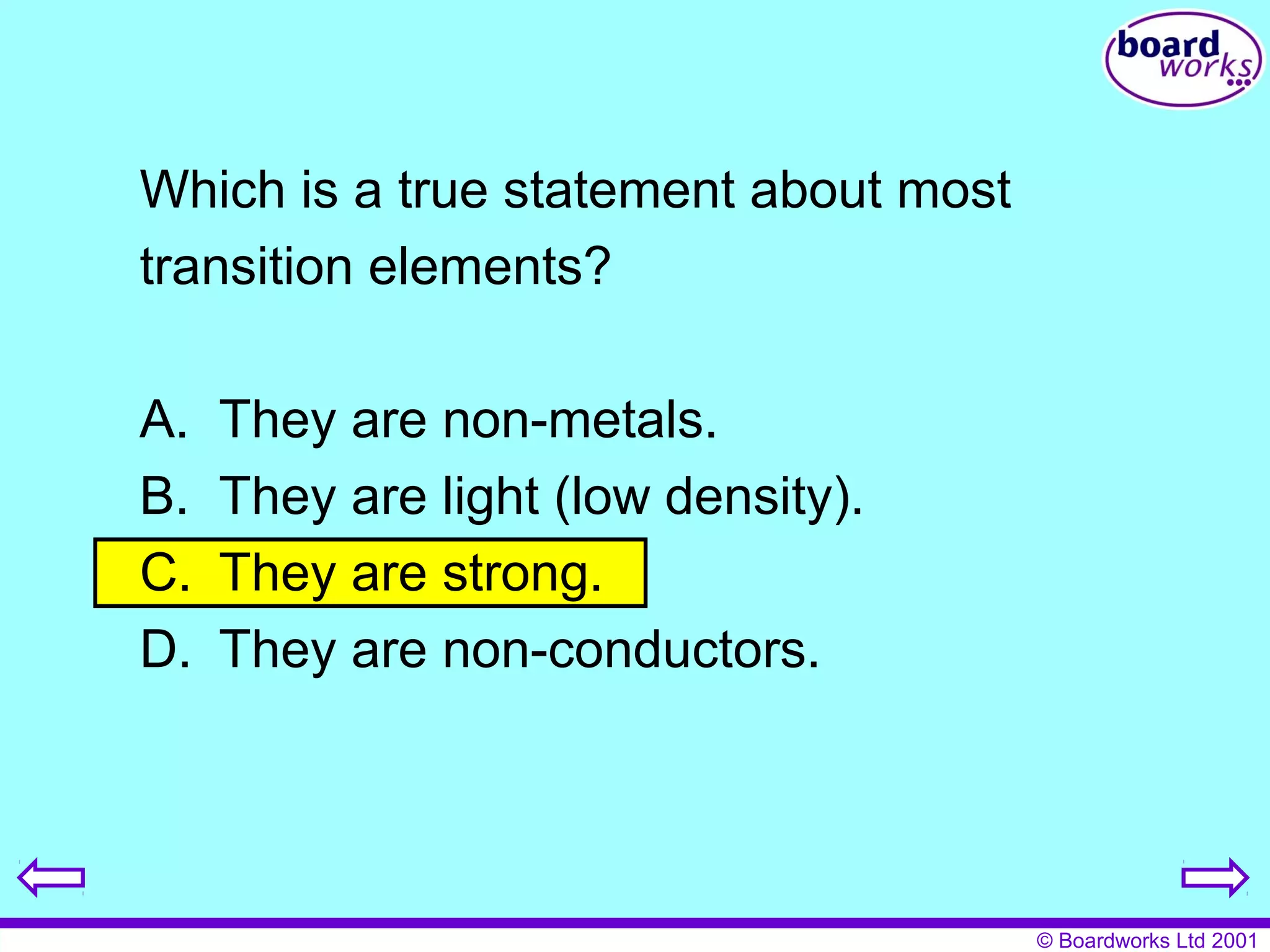 © Boardworks Ltd 2001 
Which is a true statement about most 
transition elements? 
A. They are non-metals. 
B. They are light (low density). 
C. They are strong. 
D. They are non-conductors. 
 