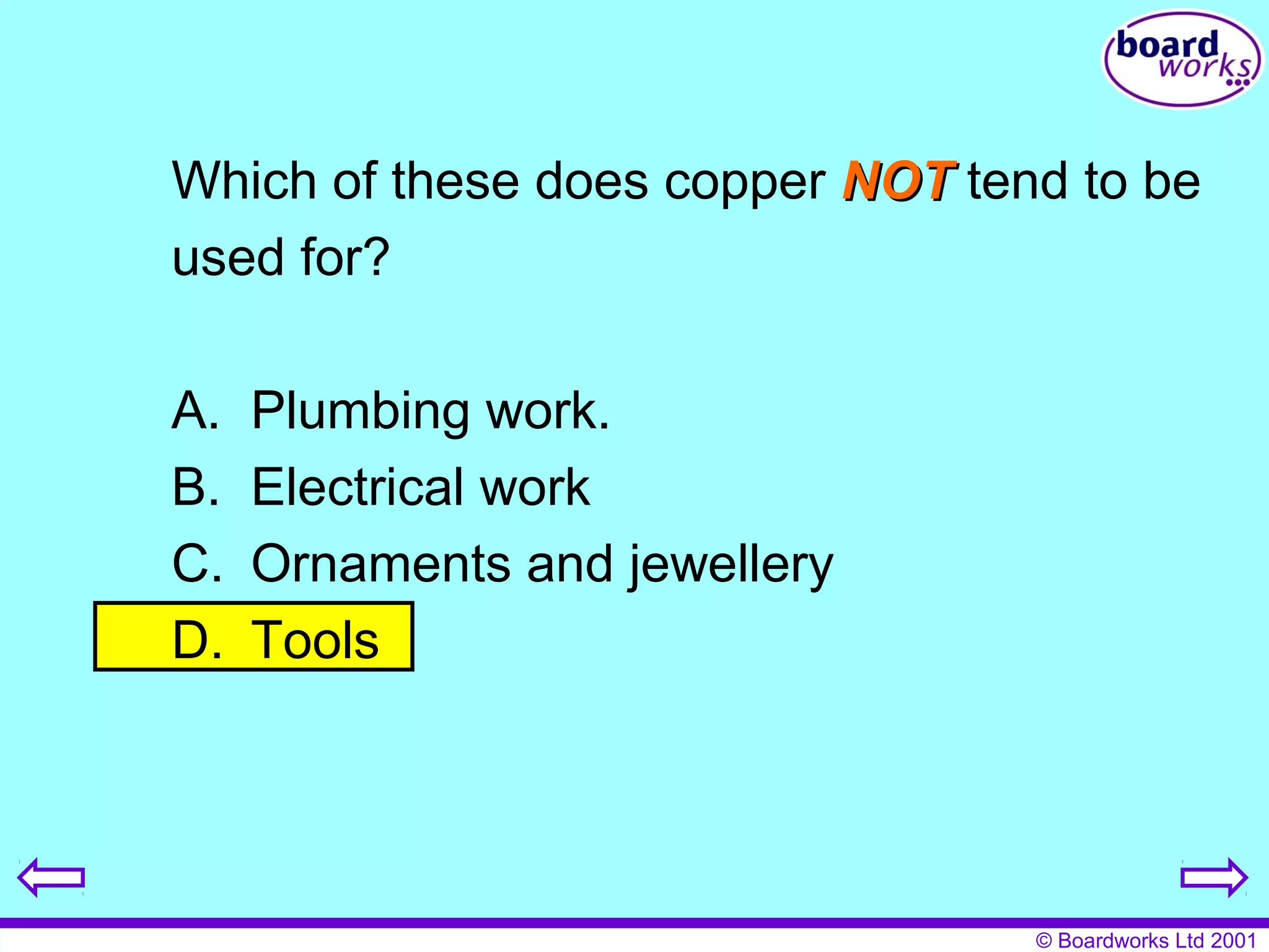 Which of these does copper NNOOTT tend to be 
used for? 
© Boardworks Ltd 2001 
A. Plumbing work. 
B. Electrical work 
C. Ornaments and jewellery 
D. Tools 
 