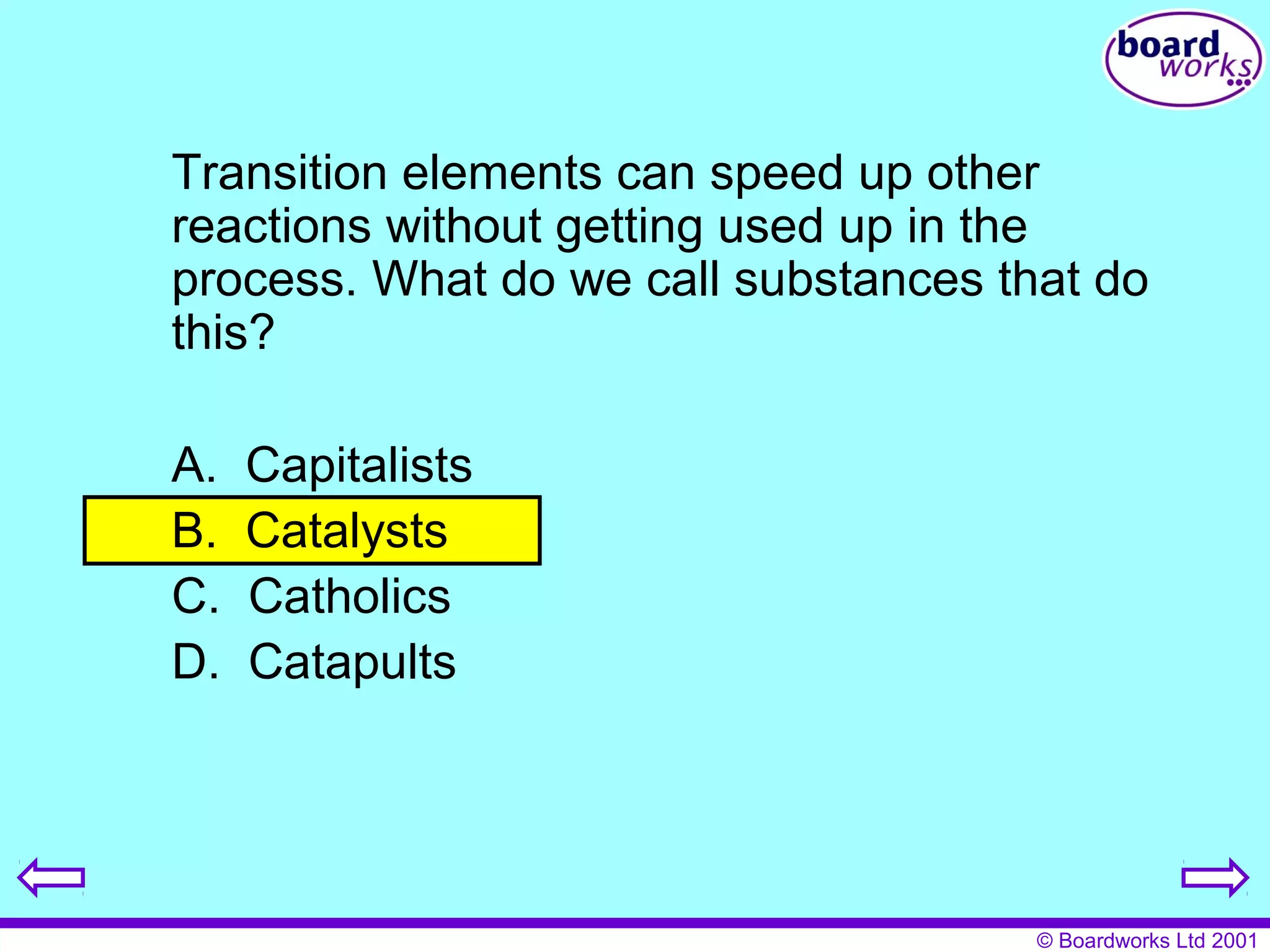 Transition elements can speed up other 
reactions without getting used up in the 
process. What do we call substances that do 
this? 
A. Capitalists 
B. Catalysts 
C. Catholics 
D. Catapults 
© Boardworks Ltd 2001 
 