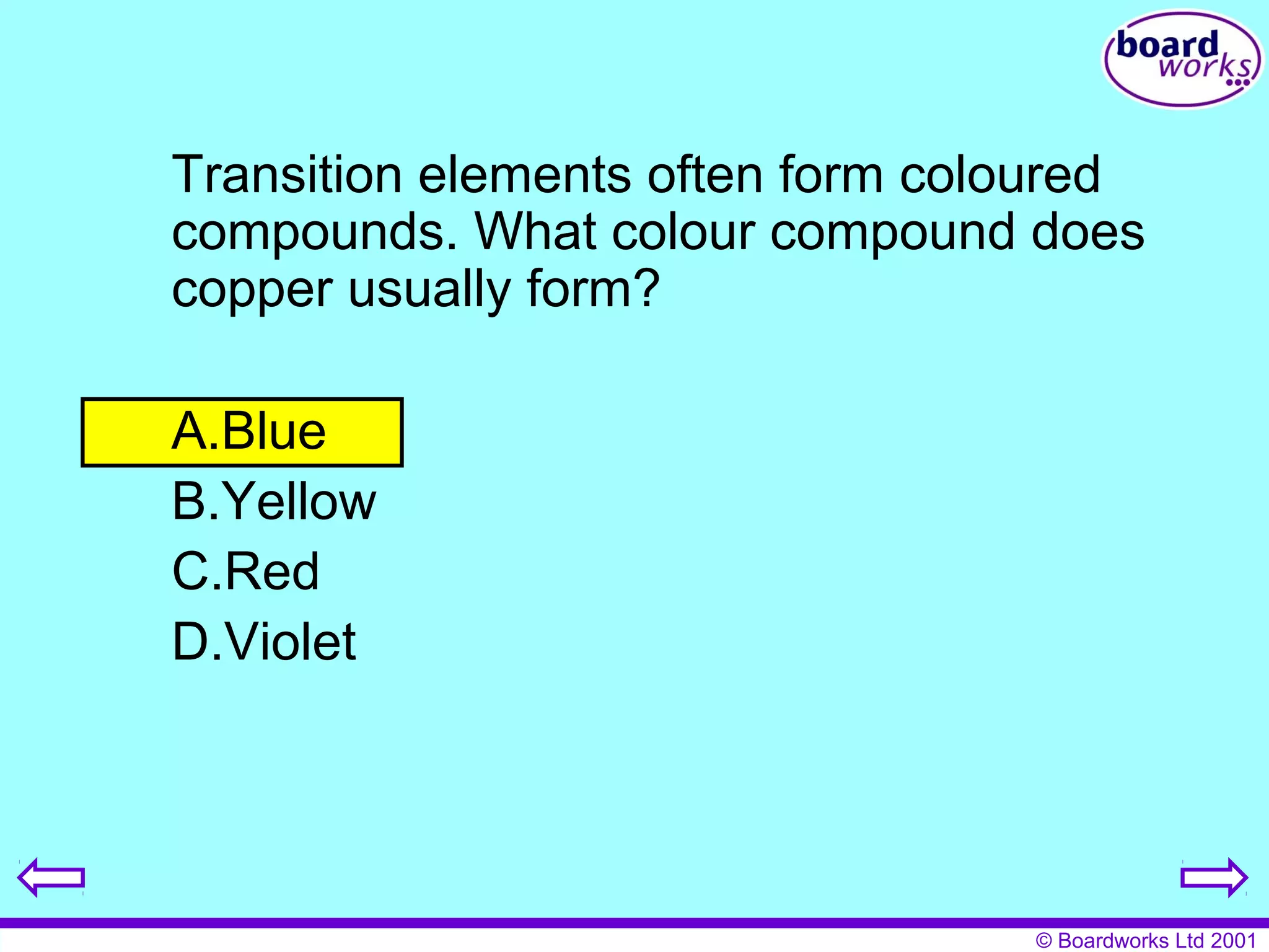Transition elements often form coloured 
compounds. What colour compound does 
copper usually form? 
A.Blue 
B.Yellow 
C.Red 
D.Violet 
© Boardworks Ltd 2001 
 