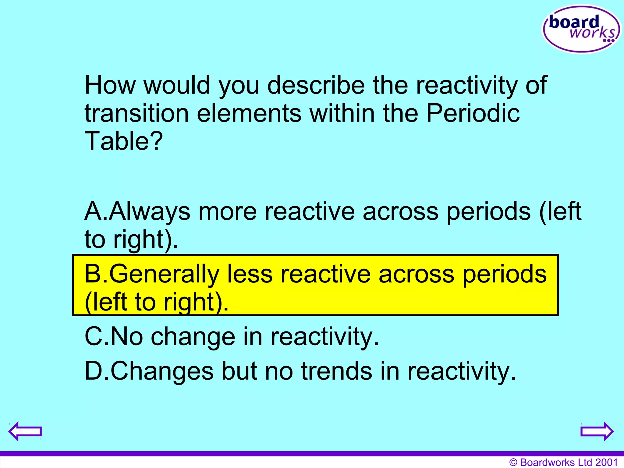 How would you describe the reactivity of 
transition elements within the Periodic 
Table? 
A.Always more reactive across periods (left 
to right). 
B.Generally less reactive across periods 
(left to right). 
C.No change in reactivity. 
D.Changes but no trends in reactivity. 
© Boardworks Ltd 2001 
