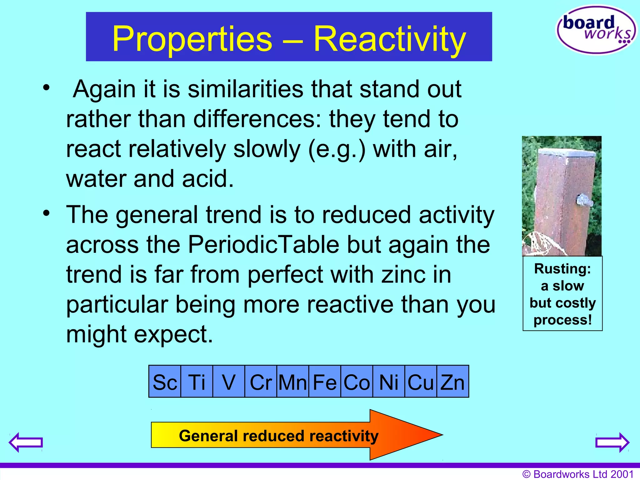 © Boardworks Ltd 2001 
Properties – Reactivity 
• Again it is similarities that stand out 
rather than differences: they tend to 
react relatively slowly (e.g.) with air, 
water and acid. 
• The general trend is to reduced activity 
across the PeriodicTable but again the 
trend is far from perfect with zinc in 
particular being more reactive than you 
might expect. 
Sc Ti V Cr Mn Fe Co Ni Cu Zn 
General reduced reactivity 
Rusting: 
a slow 
but costly 
process! 
 