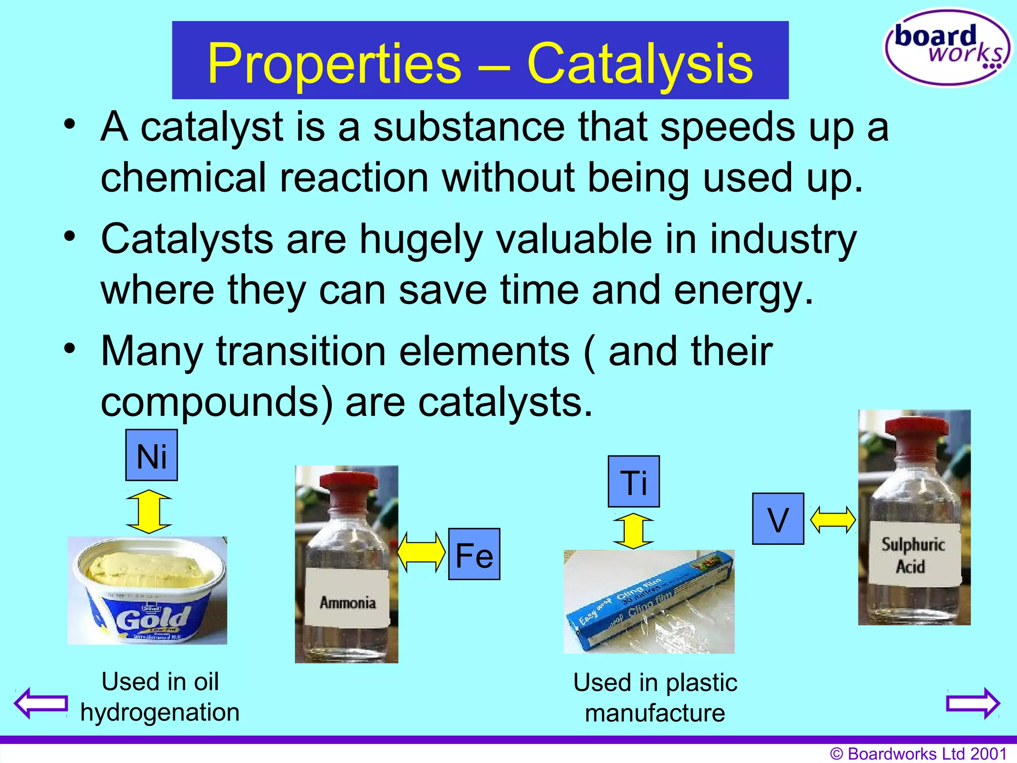 © Boardworks Ltd 2001 
Properties – Catalysis 
• A catalyst is a substance that speeds up a 
chemical reaction without being used up. 
• Catalysts are hugely valuable in industry 
where they can save time and energy. 
• Many transition elements ( and their 
compounds) are catalysts. 
V 
Ti 
Used in plastic 
manufacture 
Fe 
Ni 
Used in oil 
hydrogenation 
 