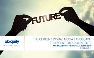 THE CURRENT DIGITAL MEDIA LANDSCAPE: 
PUBESCENT OR ADOLESCENT? 
THE TRANSITION TO DIGITAL ‘ADULTHOOD’ 
October 2014 
 