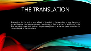 THE TRANSLATION
Translation is the action and effect of translating (expressing in one language
something that has been expressed previously or that is written in a different one).
The term can refer both to the interpretation given to a text or speech and to the
material work of the translator.
 
