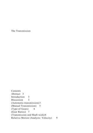 The Transmission
Contents
Abstract 3
Introduction 3
Discussion 3
(Automatic-transmission) 3
(Manual Transmission) 5
(Type of Gears) 6
(Gear Ratios) 7
(Transmission and Shaft work) 8
Relative-Motion (Analysis: Velocity) 9
 