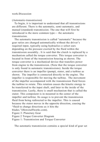 work.Discussion
(Automatic-transmission)
To begin, it is important to understand that all transmissions
are different. There is the automatic, semi-automatic, and
manual (standard) transmission. The one that will first be
introduced is the more common type— the automatic
transmission.
The automatic transmission is called “automatic” because the
gear ratios are changed automatically without the driver’s
required input, typically using hydraulics o select ears
depending on the pressure exerted by the fluid within the
transmission assembly.. It is said that the clutch is replaced by a
mechanism called the torque converter. This torque converter is
located in front of the transmission housing as shown. The
torque converter is a mechanical device that transfers power
from engine to the transmission. (Note that the torque converter
is only found in automatic transmissions). Inside the torque
converter there is an impeller (pump), stator, and a turbine as
shown. The impeller is connected directly to the engine. The
impeller is responsible for moving the turbine. The movement
of the impeller accompanied with the transmission fluid forces
the turbine to rotate. This rotation causes the kinetic energy to
be transferred to the input shaft, and later to the inside of the
transmission. Lastly, there is small mechanism that is called the
stator. This component is in mounted in the center of the
impeller and turbine. Its usage is to prevent the transmission
fluid from being redirected to the impeller. This is caused
because the stator moves in the opposite direction, causing the
“fluid to change directions as it hits the
blades.”(Howstuffworks.com).
Figure 3: Planetary Gear
Figure 2 Torque Converter Diagram
Figure 1: Transmission and Torque Converter
The automatic transmission contains a special kind of gear set
 