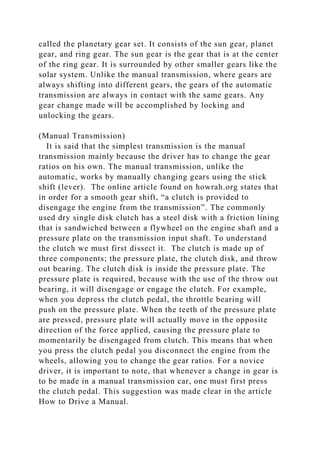 called the planetary gear set. It consists of the sun gear, planet
gear, and ring gear. The sun gear is the gear that is at the center
of the ring gear. It is surrounded by other smaller gears like the
solar system. Unlike the manual transmission, where gears are
always shifting into different gears, the gears of the automatic
transmission are always in contact with the same gears. Any
gear change made will be accomplished by locking and
unlocking the gears.
(Manual Transmission)
It is said that the simplest transmission is the manual
transmission mainly because the driver has to change the gear
ratios on his own. The manual transmission, unlike the
automatic, works by manually changing gears using the stick
shift (lever). The online article found on howrah.org states that
in order for a smooth gear shift, “a clutch is provided to
disengage the engine from the transmission”. The commonly
used dry single disk clutch has a steel disk with a friction lining
that is sandwiched between a flywheel on the engine shaft and a
pressure plate on the transmission input shaft. To understand
the clutch we must first dissect it. The clutch is made up of
three components; the pressure plate, the clutch disk, and throw
out bearing. The clutch disk is inside the pressure plate. The
pressure plate is required, because with the use of the throw out
bearing, it will disengage or engage the clutch. For example,
when you depress the clutch pedal, the throttle bearing will
push on the pressure plate. When the teeth of the pressure plate
are pressed, pressure plate will actually move in the opposite
direction of the force applied, causing the pressure plate to
momentarily be disengaged from clutch. This means that when
you press the clutch pedal you disconnect the engine from the
wheels, allowing you to change the gear ratios. For a novice
driver, it is important to note, that whenever a change in gear is
to be made in a manual transmission car, one must first press
the clutch pedal. This suggestion was made clear in the article
How to Drive a Manual.
 