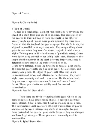 Figure 4 Clutch
Figure 5: Clutch Pedal
(Type of Gears)
A gear is a mechanical element responsible for converting the
speed of a shaft from one speed to another. The application of
the gear is to transmit power from one shaft to the other is
usually made up of two or more gears mounted together on a
frame so that the teeth of the gears engage. The shafts in may be
aligned in parallel or at any skew axis. The unique thing about
gears is that when they transfer power, they do it with a very
high efficiency (up to 99% in the case of parallel shafts). Gears
work by rotating on each other using their teeth. Therefore, the
shape and the number of the teeth are very important, since it
determines how smooth the transfer of motion is.
Gears have different kind; the first one is parallel gear shafts.
The parallel gear shafts are like spur gears, helical gears, and
herring one gears. This type of gear shaft offer maximum
transmission of power and efficiency. Furthermore, they have
higher road capacity and make less noise. On the other hand,
they are more expensive to manufacture and created axial
thrust. These gear shafts are wildly used for manual
transmission.
Figure 6: Parallel Gear shafts
Then there are the intersecting shaft gears which as the
name suggests, have intersecting shafts. These include bevel
gears, straight bevel gears, zero bevel gears, and spiral gears.
The intersecting shaft gears are efficient transmitters of power
and motion between intersecting shafts at an angle. We use
them instead of the parallel gear shafts because they are cheaper
and have high strength. These gears are commonly used in
automobiles.
Figure 5: Spiral Bevel Gear
 