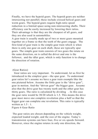 Finally, we have the hypoid gears. The hypoid gears are neither
intersecting nor parallel; these include crossed helical gears and
worm gears. The hypoid gears require high-ratio speed
reduction in a limited space using non-intersecting shafts. Their
efficiency can be easily increased by lowering their ratios.
Their advantage is that they are the cheapest of all gears, and
they are also used in automobiles.
A gear train is usually made up of two or more gears mounted
together on a frame so that the teeth of the gears engage. The
first kind of gear train is the simple gear train which is when
there is only one gear on each shaft, these are typically spur
gears. The simple gear train consists of two gears the rotate on
the same direction, on is called the driver and one is the
follower, and the idler gear, which is only function is to change
the direction of rotation.
(Gear Ratios)
Gear ratios are very important. To understand, let us first be
introduced to the simplest gear—the spur gear. To understand
gear ratios let’s assume we have a gear train example like the
one pictured below. Assume the little gear is the “drive gear”,
gear in motion. And the “driven gear” the bigger gear. Assume
also that the drive gear has twenty teeth and the other gear has
thirty gears. The ratio is calculated by dividing . In this case
the gear ratio would be 30/20 which is 1.5. This means the drive
gear must move one complete revolution plus a half so that the
bigger gear can complete one revolution. This ratio is typically
written as 1.5 : 1.
Figure 6 Gear Ratio
The gear ratios are chosen depending on the vehicle weight,
expected loaded weight, and the size of the engine. Today’s
transmission systems can have four, five or six speeds forward.
However, since the engine rotates in only one direction, the
 
