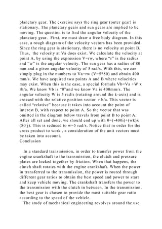 planetary gear. The exercise says the ring gear (outer gear) is
stationary. The planetary gears and sun gears are implied to be
moving. The question is to find the angular velocity of the
planetary gear. First, we must draw a free body diagram. In this
case, a rough diagram of the velocity vectors has been provided.
Since the ring gear is stationary, there is no velocity at point B.
Thus, the velocity at Va does exist. We calculate the velocity at
point A, by using the expression V=rw, where “r” is the radius
and “w” is the angular velocity. The sun gear has a radius of 80
mm and a given angular velocity of 5 rad/s. With this, we can
simply plug in the numbers to Va=rw (V=5*80) and obtain 400
mm/s. We have acquired two points A and B where velocities
may exist. When this is the case, a special formula Vb=Va +W x
rb/a. We know Vb is “0”and we know Va is 400mm/s. The
angular velocity W is 5 rad/s (rotating around the k-axis) and is
crossed with the relative position vector r b/a. This vector is
called “relative” because it takes into account the point of
interest B, with respect to point A. So the vector that was
omitted in the diagram below travels from point B to point A.
After all set and done, we should end up with 0=(-400i)+(wk)x
(80 j). This is reduced to w=5 rad/s. Notice that in order for the
cross product to work , a consideration of the unit vectors must
be taken into account.
Conclusion
In a standard transmission, in order to transfer power from the
engine crankshaft to the transmission, the clutch and pressure
plates are locked together by friction. When that happens, the
clutch shaft rotates with the engine crankshaft. When the power
in transferred to the transmission, the power is routed through
different gear ratios to obtain the best speed and power to start
and keep vehicle moving. The crankshaft transfers the power to
the transmission with the clutch in between. In the transmission,
the best gear is chosen to provide the most suitable gear ratio
according to the speed of the vehicle.
The study of mechanical engineering revolves around the use
 