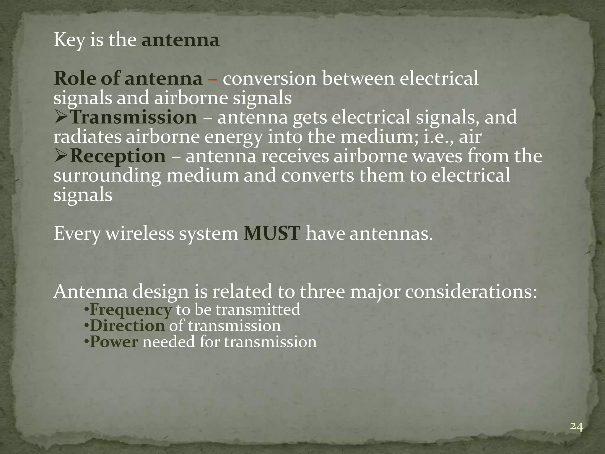 Key is the antenna
Role of antenna – conversion between electrical
signals and airborne signals
Transmission – antenna gets electrical signals, and
radiates airborne energy into the medium; i.e., air
Reception – antenna receives airborne waves from the
surrounding medium and converts them to electrical
signals

Every wireless system MUST have antennas.
Antenna design is related to three major considerations:
•Frequency to be transmitted
•Direction of transmission
•Power needed for transmission

24

 