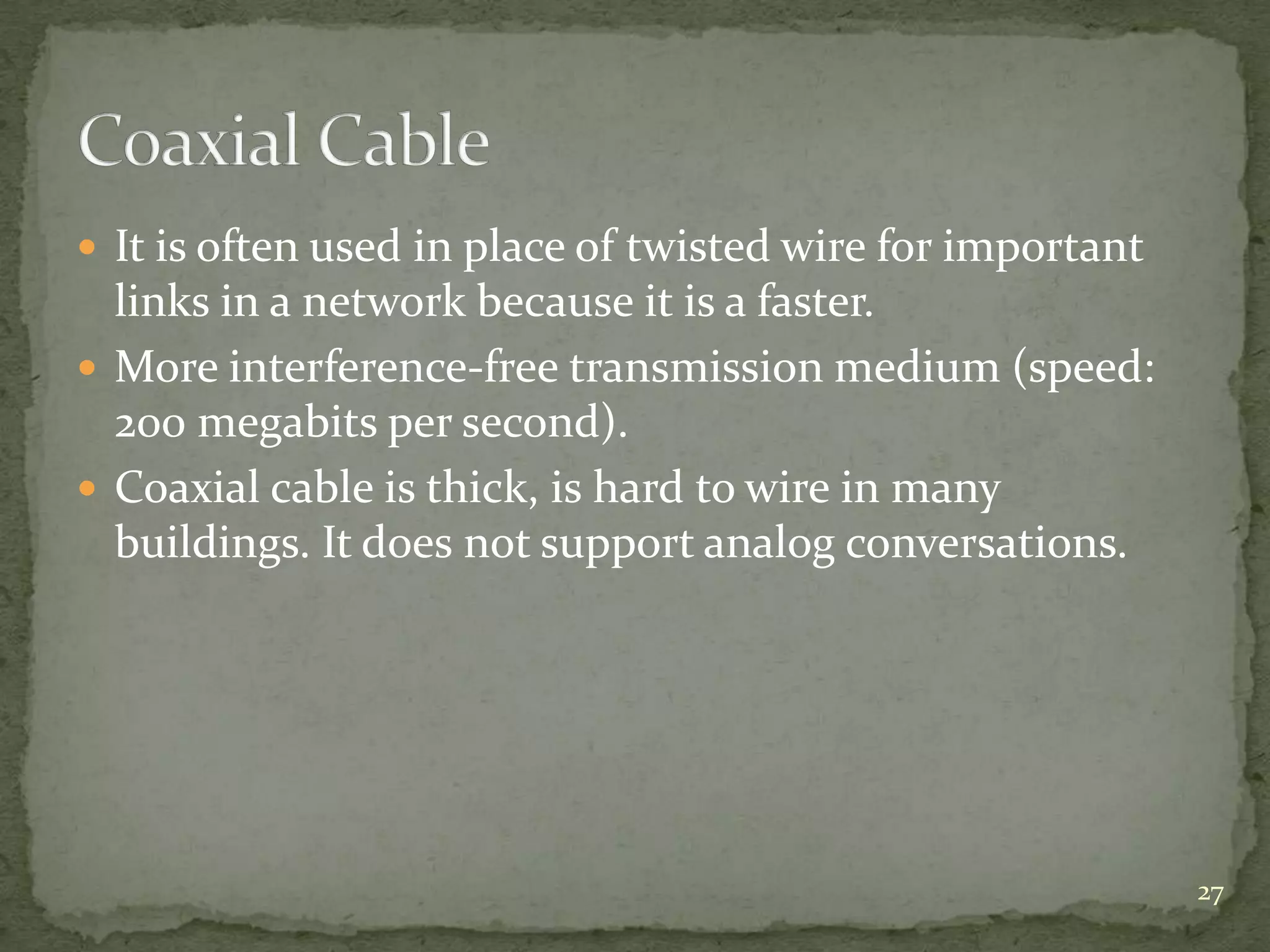  It is often used in place of twisted wire for important

links in a network because it is a faster.
 More interference-free transmission medium (speed:
200 megabits per second).
 Coaxial cable is thick, is hard to wire in many
buildings. It does not support analog conversations.

27

 