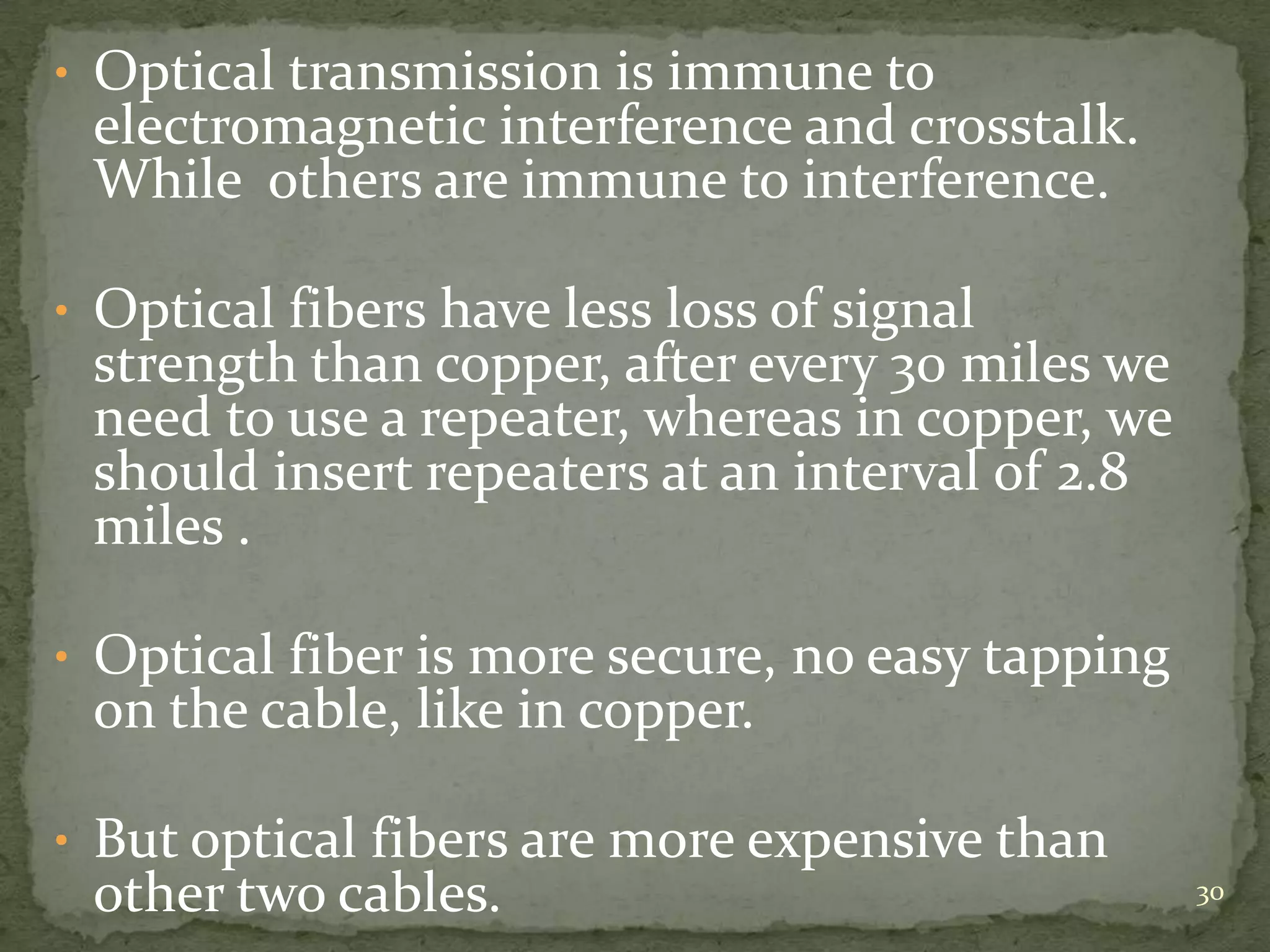 • Optical transmission is immune to

electromagnetic interference and crosstalk.
While others are immune to interference.

• Optical fibers have less loss of signal

strength than copper, after every 30 miles we
need to use a repeater, whereas in copper, we
should insert repeaters at an interval of 2.8
miles .

• Optical fiber is more secure, no easy tapping

on the cable, like in copper.

• But optical fibers are more expensive than

other two cables.

30

 