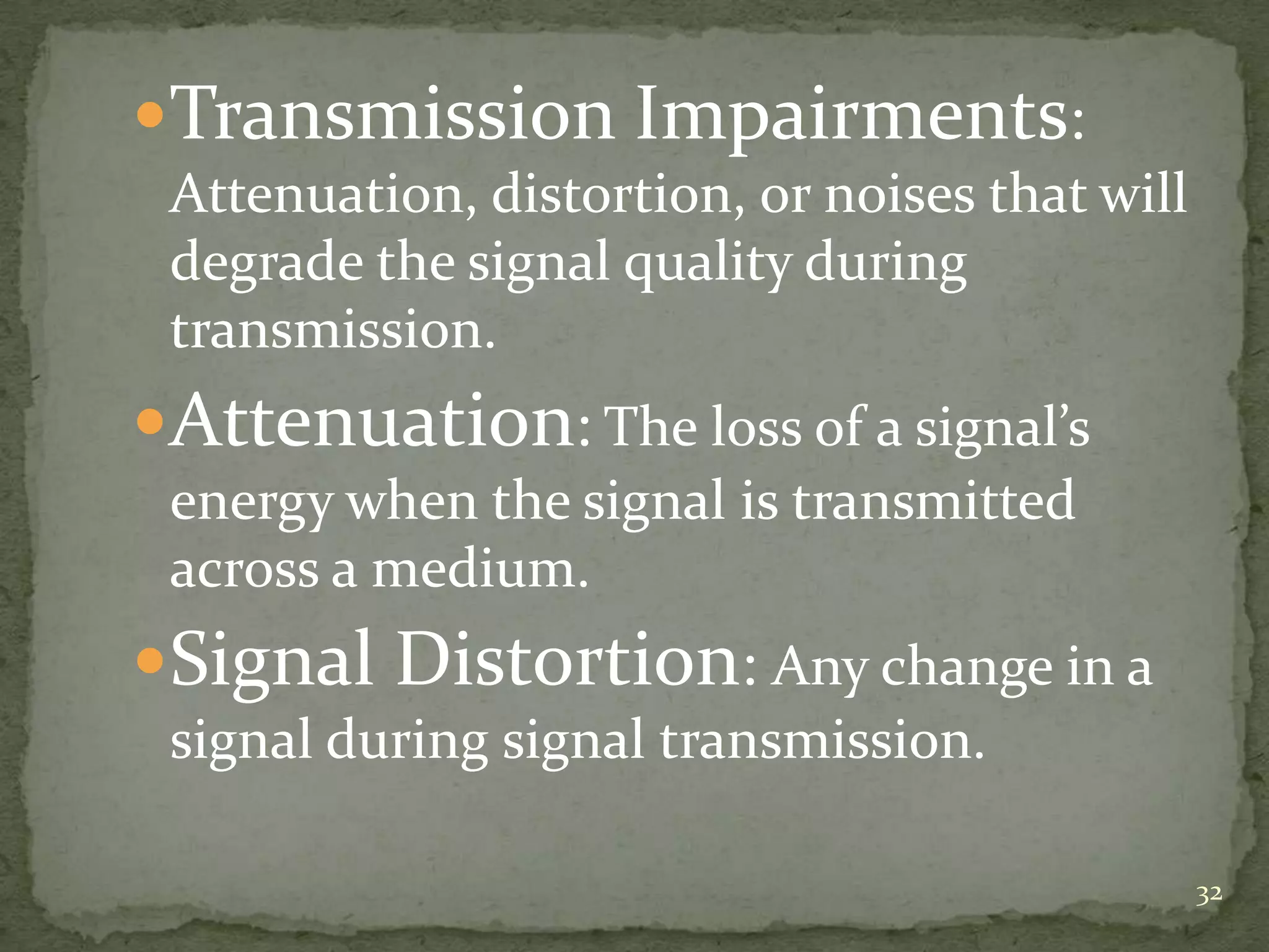 Transmission Impairments:
Attenuation, distortion, or noises that will
degrade the signal quality during
transmission.

Attenuation: The loss of a signal’s
energy when the signal is transmitted
across a medium.

Signal Distortion: Any change in a
signal during signal transmission.
32

 