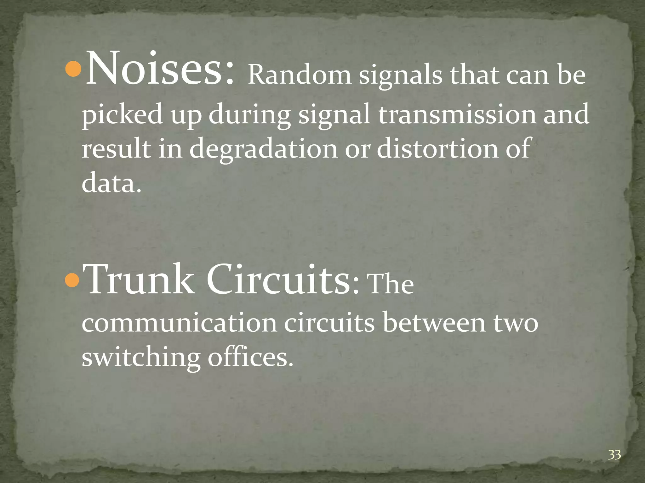 Noises: Random signals that can be
picked up during signal transmission and
result in degradation or distortion of
data.

Trunk Circuits: The
communication circuits between two
switching offices.

33

 