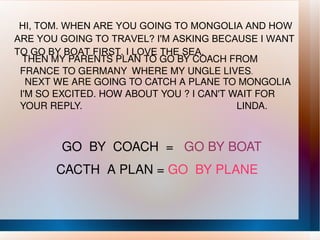 HI, TOM. WHEN ARE YOU GOING TO MONGOLIA AND HOW ARE YOU GOING TO TRAVEL? I'M ASKING BECAUSE I WANT TO GO BY BOAT FIRST. I LOVE THE SEA. THEN MY PARENTS PLAN TO GO BY COACH FROM FRANCE TO GERMANY  WHERE MY UNGLE LIVES .  NEXT WE ARE GOING TO CATCH A PLANE TO MONGOLIA  I'M SO EXCITED. HOW ABOUT YOU ? I CAN'T WAIT FOR YOUR REPLY.  LINDA. GO  BY  COACH  =  GO BY BOAT  CACTH  A PLAN =  GO  BY PLANE  