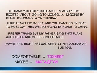 HI, THANK YOU FOR YOUR E-MAIL. I'M ALSO YERY EXCITED  ABOUT  GOING TO MONGOLIA. I'M GOING BY PLANE TO MONGOLIA ON TUESDAY. I LIKE TRAVELING BY SEA, AND YOU CAN'T GO BY BOAT TO MOSCOW. THEN WE ARE GOING BY PLANE TO CHINA. I PREFER TRAINS BUT MY FATHER SAYS THAT PLANS ARE FASTER AND   MORE COMFORTABLE. MAYBE HE'S RIGHT. ANYWAY. SEE YOU IN ULAANBAATAR.  BUE TOM. COMFORTABLE  =  ТОХИЛОГ MAYBE  =  МАГАДГҮЙ 